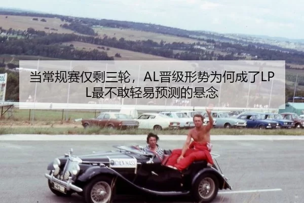 当常规赛仅剩三轮，AL晋级形势为何成了LPL最不敢轻易预测的悬念