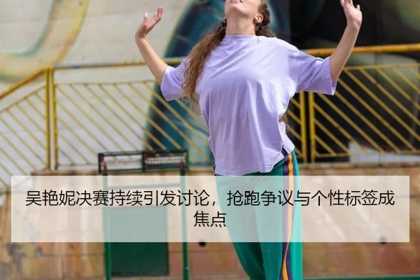 吴艳妮决赛持续引发讨论，抢跑争议与个性标签成焦点 | (hth)